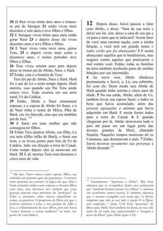 20 Já Reú viveu trinta dois anos e tornou-
se pai de Serugue 21 então viveu mais
duzentos e sete anos e teve filhos e filhas.
22 E Serugue viveu trinta anos para então
gerar Naor 23 e depois disso ele viveu
duzentos anos e teve filhos e filhas.
24 E Naor viveu vinte nove anos, gerou
Tera, 25 e depois viveu mais cento e
dezenove anos, e nestes períodos teve
filhos e filhas.
26 Tera viveu setenta anos para depois
disso se tronar pai de Abrão, Naor, e Harã.
27 Então, esta é a história de Tera:
Tera foi pai de Abrão, Naor e Harã. Harã
foi o pai de Ló e certo tempo depois, Harã
morreu, isso quando seu Pai Tera ainda
estava vivo. Tudo ocorreu em sua terra
natal, Ur da Caldéia.
29 Então, Abrão e Naor arrumaram
esposas; e a esposa de Abrão foi Sarai, e a
de Naor tinha o nome de Milca, filha de
Harã, seu tio falecido, mas que era também
pai de Iscá. 118
30 E Sarai era uma mulher que não
conseguia ter filhos.
31 Então Tera ajuntou Abrão, seu filho, Ló
seu neto (filho órfão de Harã), e Sarai sua
nora, e os levou juntos para fora de Ur da
Caldeia. Indo em direção a terra de Canaã.
Certo tempo depois eles já moravam em
Harã. 32 E ali morreu Tera com duzentos e
cinco anos de vida.
118
De fato. Naor tomou como esposa, Milca, sua
sobrinha em primeiro grau de parentesco. A mistura
entre parentes era comum (A lógica diz que Abel e
Caim tomaram irmãs como esposas e tiveram filhos
com elas), mas devemos nos lembrar que estas
pessoas estavam mais próximas da “perfeição” do
Éden e, portanto, eram menos imperfeitas no
corpo, na genética. O propósito de Deus era que o
homem enchesse a terra, e isso partiria de Adão e
Eva, e evidentemente de seus filhos, pois não havia
“outros homens e outras mulheres” na terra. (no
ponto de vista bíblico)
12 Depois disso, Jeová passou a falar
com Abrão, e disse: “Saia de sua terra e
deixe seu lar, sim, deixe a casa de seu pai e
vá para a terra que te indicarei! Assim farei
de você uma enorme nação, com a minha
bênção, e você terá um grande nome e
todos verão que foi abençoado! 3 E assim
abençoarei aqueles que te bendizerem, mas
reagirei contra aqueles que praticarem o
mal contra você. Então, todas as famílias
da terra também receberão parte de minhas
bênçãos por seu intermédio.
4 Ao ouvir isso, Abrão obedeceu
prontamente a Jeová, e, Ló, seu sobrinho,
foi com ele. Deste modo saiu Abrão de
Harã quando tinha setenta e cinco anos de
idade. 5 Na sua saída, Abrão, além de Ló,
também levou sua esposa Sarai; e todos os
bens que havia acumulado, além das
pessoas agregadas e animais que havia
adquirido em Harã. E assim foram todos
para a terra de Canaã. 6 E quando
chegaram por lá, Abrão atravessou todo o
país até parar em um lugar perto das
árvores grandes de Moré, chamado
Siquém. Naqueles tempos moravam ali os
Cananeus, que dominavam o país. 7 Então,
Jeová mostrou novamente sua presença a
Abrão dizendo:119
119
Literalmente: “Apareceu a Abrão”. Mas bem
sabemos que os evangelhos (João) nos esclarecem
que “nenhum homem jamais viu a Deus” e continuou
vivo (conforme outros textos). E também sabemos
que o mesmo evangelho nos conta que “o divino
unigênito que está ao seu lado é quem O (a Deus)
tem explicado...” (João 1:18) Esta “presença” de
Deus para Abrão bem poderia ser Jesus, na sua vida
antes de vir entre nós, representando a “imagem e
ações de Deus” para Abrão.(João 1:14)
 