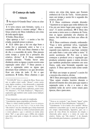 O Começo de tudo
. Gênesis .
1 No início O Grande Deus1
criou os céus
e a terra.2
2 A terra estava sem formato, vazia, e a
escuridão cobria o oceano antigo3
. Mas a
força criativa de Deus trabalhava em cima
de toda aquela água.
3 Então, Deus disse:
-Que apareça a luz! – e assim a luz foi
criada, surgindo pouco a pouco.
4 ELE sabia que a luz era algo bom e
então fez a separação entre a luz e a
escuridão. 5 Por isso Deus chamou a luz
de dia e a escuridão de noite. Mas passou
certo tempo e assim foi o primeiro dia
criativo, divino.4
6 E Deus continuou
criando dizendo: “Venha haver uma
distância entre as águas e assim ocorra uma
separação entre elas”. 7 Deus passou a
criar a separação entre as águas que
deveriam ficar embaixo e as que deveriam
ficar em cima de tudo. E foi o que
aconteceu. 8 Então, Deus chamou o que
1
“ELOHLÍM” (Lit.) é o plural de Deus. Neste caso
não se aplica como sendo “deuses”, como aceito
entre alguns eruditos, e sim destacando a majestade
de Deus como um plural veemente. “O Grande
Deus” é uma tradução mais explicativa, assim como
“O Altíssimo”, “O Todo Poderoso”, “Majestoso”,
expressões que também serão usadas nesta tradução
de ELOHLÍM.
2
Frase imperativa, uma ação já completada.
3
Literalmente: águas empoladas, profundas.
4
Deus é o único criador perfeito. Textos de referência:
Isa 45:18; Am 4:13; At 4:24, 14:15 e 17:24; Isa 40:20. Este
“dia criativo” nos faz entender que a força funcional
(ou criativa) de Deus se voltou exclusivamente para
o nosso planeta e que o universo já existia antes
deste “dia”, o que prova que a bíblia não estipula
uma data exata para a criação do universo físico.
(Gen 1:1.)
estava em cima (das águas que ficaram
embaixo) de Céu da Terra. Assim passou
mais um tempo e assim foi o segundo dia
criativo, divino.5
9 E Deus continuou criando dizendo:
“Ajuntem-se as águas que estão debaixo do
Céu em um único lugar para surgir a terra
seca”. E assim aconteceu. 10 E Deus deu
um nome a terra seca e a chamou de Terra,
mas as águas ajuntadas ele chamou de
mares. Isto também era bom aos olhos de
Deus.
11 E Deus continuou criando, ordenando:
“Faça a terra germinar relva, vegetação
com semente, árvores cheias de frutos
segundo suas espécies, e que haja semente
em cada fruto e este caia sobre a terra.” E
assim aconteceu. 12 Por isso a terra
começou a produzir erva e vegetação que
produzia sementes iguais e outras árvores
que também produziam sementes em seus
frutos, cada uma brotando segundo sua
espécie. E Deus aprovou tudo como sendo
bom.
13 Mais um tempo se passou6
e assim foi
o terceiro dia criativo, divino.
14 E Deus prosseguiu criando, ordenando:
“Que sejam criados luzeiros durante o
desenvolvimento dos céus para que sejam a
separação entre o dia e a noite e eles
também terão de servir como sinais para
épocas, dias e para anos.
5
Nota-se no versículo 7 que ficaram “águas” acima
do céu visível da Terra (literalmente: “expansão”)
6
Literalmente: “e foi a tarde e foi a manhã”. Muitos
tradutores concordam que se trata da passagem de
um tempo indeterminado, figurativo, (por ser o
ponto de vista divino do momento da criação e
observada pelos anjos) e o início de outro dia
criativo Assim, um “dia criativo” é de duração
desconhecida para humanos, e portando é divino.
 
