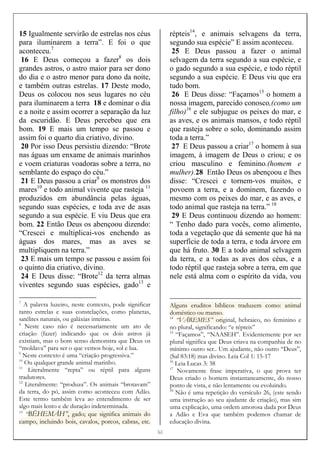 [[[[6]]]]
15 Igualmente servirão de estrelas nos céus
para iluminarem a terra”. E foi o que
aconteceu.7
16 E Deus começou a fazer8
os dois
grandes astros, o astro maior para ser dono
do dia e o astro menor para dono da noite,
e também outras estrelas. 17 Deste modo,
Deus os colocou nos seus lugares no céu
para iluminarem a terra 18 e dominar o dia
e a noite e assim ocorrer a separação da luz
da escuridão. E Deus percebeu que era
bom. 19 E mais um tempo se passou e
assim foi o quarto dia criativo, divino.
20 Por isso Deus persistiu dizendo: “Brote
nas águas um enxame de animais marinhos
e voem criaturas voadoras sobre a terra, no
semblante do espaço do céu.”
21 E Deus passou a criar9
os monstros dos
mares10
e todo animal vivente que rasteja 11
produzidos em abundância pelas águas,
segundo suas espécies, e toda ave de asas
segundo a sua espécie. E viu Deus que era
bom. 22 Então Deus os abençoou dizendo:
“Crescei e multiplicai-vos enchendo as
águas dos mares, mas as aves se
multipliquem na terra.”
23 E mais um tempo se passou e assim foi
o quinto dia criativo, divino.
24 E Deus disse: “Brote12
da terra almas
viventes segundo suas espécies, gado13
e
7
A palavra luzeiro, neste contexto, pode significar
tanto estrelas e suas constelações, como planetas,
satélites naturais, ou galáxias inteiras.
8
Neste caso não é necessariamente um ato de
criação (fazer) indicando que os dois astros já
existiam, mas o bom senso demonstra que Deus os
“moldava” para ser o que vemos hoje, sol e lua.
9
Neste contexto é uma “criação progressiva.”
10
Ou qualquer grande animal marinho.
11
Literalmente “repta” ou réptil para alguns
tradutores.
12
Literalmente: “produza”. Os animais “brotavam”
da terra, do pó, assim como aconteceu com Adão.
Este termo também leva ao entendimento de ser
algo mais lento e de duração indeterminada.
13
“BËHEMÅH”, gado; que significa animais do
campo, incluindo bois, cavalos, porcos, cabras, etc.
répteis14
, e animais selvagens da terra,
segundo sua espécie” E assim aconteceu.
25 E Deus passou a fazer o animal
selvagem da terra segundo a sua espécie, e
o gado segundo a sua espécie, e todo réptil
segundo a sua espécie. E Deus viu que era
tudo bom.
26 E Deus disse: “Façamos15
o homem a
nossa imagem, parecido conosco,(como um
filho)16
e ele subjugue os peixes do mar, e
as aves, e os animais mansos, e todo réptil
que rasteja sobre o solo, dominando assim
toda a terra.”
27 E Deus passou a criar17
o homem à sua
imagem, à imagem de Deus o criou; e os
criou masculino e feminino.(homem e
mulher).28 Então Deus os abençoou e lhes
disse: “Crescei e tornem-vos muitos, e
povoem a terra, e a dominem, fazendo o
mesmo com os peixes do mar, e as aves, e
todo animal que rasteja na terra.” 18
29 E Deus continuou dizendo ao homem:
“ Tenho dado para vocês, como alimento,
toda a vegetação que dá semente que há na
superfície de toda a terra, e toda árvore em
que há fruto. 30 E a todo animal selvagem
da terra, e a todas as aves dos céus, e a
todo réptil que rasteja sobre a terra, em que
nele está alma com o espírito da vida, vou
Alguns eruditos bíblicos traduzem como: animal
doméstico ou manso.
14
“VÅREMES” original, hebraico, no feminino e
no plural, significando: “e répteis”
15
“Façamos”, “NAASEH”. Evidentemente por ser
plural significa que Deus criava na companhia de no
mínimo outro ser.. Um ajudante, não outro “Deus”,
(Sal 83:18) mas divino. Leia Col 1: 15-17
16
Leia Lucas 3: 38
17
Novamente frase imperativa, o que prova ter
Deus criado o homem instantaneamente, do nosso
ponto de vista, e não lentamente ou evoluindo.
18
Não é uma repetição do versículo 26, (este sendo
uma instrução ao seu ajudante de criação), mas sim
uma explicação, uma ordem amorosa dada por Deus
a Adão e Eva que também podemos chamar de
educação divina.
 