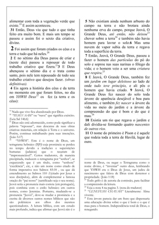 alimentar com toda a vegetação verde que
existe.19
E assim aconteceu.
31 Então, Deus viu que tudo o que tinha
feito era muito bom. E mais um tempo se
passou e assim foi o sexto dia criativo,
divino.
2 Foi assim que foram criados os céus e a
terra e tudo que há neles.20
2 E no sétimo dia Deus parou de criar e
(neste dia) passou a repousar de todo
trabalho criativo que fizera.21
3 E Deus
abençoou o sétimo dia e o trata como
santo, pois nele tem repousado de todo seu
trabalho criativo que desejou fazer. (obras
definitivas).
4 Eis agora a história dos céus e da terra
no momento em que foram feitos, no dia
em YHWH Deus22
os fez (a terra e os
céus):
19
Nada que vive fica abandonado por Deus.
20
“TESEVAAM” ou “tsava” que significa exército.
(Leia Sal 146:6)
21
Deus não está adormecido, como pode significar a
palavra “repousar”, mas descansa de suas obras
criativas materiais, em relação à Terra e o universo.
Porém, continua trabalhando para suas intenções.
(João 5:17)
22
“YHWH”. Este é o nome de Deus, um
tetragrama hebraico (‫ָה‬‫ו‬‫ְה‬‫י‬) cuja pronúncia se perdeu
no tempo devido a tradições e superstições
humanas (judaicas) que o taxaram de
“impronunciável”. Certos tradutores, de maneira
precipitada, traduzem o tetragrama por “senhor”, se
esquecendo que é um título, como “senhora”
‘excelência”, etc, e não um nome como citado de
forma imperativa nos Salmos 83:18 , ou que dá
entendimento ao Salmos 110 :1(citado por Jesus a
seus discípulos), além de complementar a famosa
oração do “pai nosso” (santificado seja o seu nome).
Jeová seria a pronuncia mais correta (em português),
pois combina com o estilo hebraico em outros
nomes, como Jeremias. Portanto, mudando-se a
pronuncia “Jeová”, deve-se mudar a pronúncia e a
escrita de diversos outros nomes bíblicos que não
são polêmicos aos olhos dos mesmos
questionadores. A leitura bíblica, com um estudo
mais profundo, indica que afirmar que Jeová não é o
5 Não existiam ainda nenhum arbusto do
campo na terra e não brotara ainda
nenhuma erva do campo, porque Jeová, O
Grande Deus, até então, não deixou23
chover sobre a terra24
e também não havia
homem para lavrar o solo.6 Mas uma
nuvem de vapor subia da terra e regava
toda a superfície da terra.
7 Então, Jeová, O Grande Deus, passou a
fazer o homem das partículas do pó do
solo e soprou nas suas narinas o fôlego da
vida; e o homem veio a ser uma criatura
que respira.25
8 E Jeová, O Grande Deus, também fez
um jardim em lugar deleitoso ao lado de
onde tudo teve princípio, e ali pôs o
homem que havia criado. 9 Jeová, O
Grande Deus fez nascer do solo toda
árvore de aparência desejável e boa para
alimento, e também fez nascer a árvore da
vida no meio do jardim e a árvore da
compreensão do que é bom e do que é
mau.26
10 Existia um rio que regava o jardim e
dali dividia-se formando quatro nascentes
de outros rios.
11 O nome do primeiro é Píson e é aquele
que rodeia toda a terra de Havilá, lugar de
ouro.
nome de Deus, ou negar o Tetragrama como o
nome divino, é “inventar” outro deus, lembrando
que YHWH era o Deus de Jesus, um judeu de
nascimento que falava de Deus com destemor e
propriedade. (João 1:18)
23
Todo grifo é de autoria da comissão, para facilitar
a compreensão da leitura.
24
Veja a nota 4 na pagina 3. (nota do tradutor)
25
“LENEFESH CHAYAH” Literalmente: Alma
vivente.
26
Esta árvore parecia dar um fruto que dispensaria
uma educação divina sobre o que é bom e o que é
mau para o homem. Independência total de Deus, o
renegando.
 