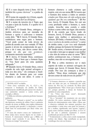 [[[[8]]]]
12 E o ouro daquela terra é bom. Ali há
também há a goma cheirosa27
e a pedra de
ônix.
13 O nome do segundo rio é Giom, aquele
que rodeia a terra de Cus (Etiópia).
14 E o nome do terceiro rio é Tigre, que
vai para o leste da Assíria. E o quarto rio é
o Eufrates.28
15 E Jeová, O Grande Deus, entregou o
Jardim deleitoso para ser moradia do
homem e assim o cultivasse e tomasse
conta dele. 29
16 E Jeová, O Grande Deus,
estabeleceu uma regra para o homem:
“Você pode comer de toda árvore do
jardim de acordo com sua vontade. 17 Mas
quanto à árvore da compreensão do que é
bom e do é mau, não deves comer dela,
porque no dia que isto acontecer,
certamente morrerás morrendo”.30
18 E Jeová, O Grande Deus, continuou
dizendo: “Não é bom que o homem fique
só. Vou fazer para ele uma ajudante
adequada.”
19 Quando Jeová, O Grande Deus, estava
criando do solo todo animal selvagem e
toda ave dos céus,31
ele começou a trazê-
los diante do homem para ver como
chamaria a cada um deles. E como o
27
“BEDOLACH” ou bdélio.
28
Estes cinco versículos (10, 11, 12,13 e 14)
fornecem a localização do Jardim do Éden,
evidentemente modificada pelo passar dos séculos e
suas catástrofes naturais e outras como, por
exemplo, o dilúvio.
29
A bíblia nos informa a primeira profissão humana:
jardineiro.
30
Literalmente: “Passará a morrer” ou, na melhor
das hipóteses, morreria de velhice. Esta é a primeira
menção da morte na Bíblia, mas explica claramente
que a punição pelo pecado é a destruição, a morte.
Nada mais foi acrescentado por Deus sobre este
assunto.
31
O sexto dia criativo estava em “andamento” e
Deus ainda criava mesmo depois de ter criado o
homem. É interessante lembrar que a Bíblia em
Gênesis cap.2 versículo 4 em diante, faz um
“retorno no tempo” da narrativa.
homem chamava a cada criatura que
respira, este era seu nome.20 Foi assim que
o homem deu nomes a todos os animais
criados por Deus,mas ele não achava uma
ajudante que lhe era semelhante.32
21 Por
isso, Jeová, O Grande Deus, fez cair um
coma profundo sobre o homem, e, neste
estado, tirou-lhe uma costela e então
fechou a carne sobre seu lugar. (da costela)
22 E da costela que havia tirado do
homem, Jeová, O Grande Deus, passou a
erguer uma mulher, e apresentou-a ao
homem. 23 Então, o homem disse: “Assim,
esta é essência da minha essência33
e carne
da minha carne, e por isso será chamada
mulher, porque do homem foi formada”
24 Sendo assim, o homem deixará seu pai
e sua mãe e tem que se apegar a sua mulher
e eles têm de torna-se uma só carne.34
25 E
ambos continuavam nus, o homem e sua
mulher, mas não se envergonhavam.
3 Mas a cobra mostrava ser o mais
esperto de todos os animais selvagens do
campo que Jeová, O Grande Deus, havia
criado. Por isso ela começou a dizer à
mulher: “Deus disse realmente que não
devem comer de toda árvore do jardim?” 35
32
O homem observava os animais e percebia que
cada um tinha um par, ou formavam um casal,
menos ele. Por isto, no versículo 18, Deus disse
apropriadamente: “Não é bom que o homem fique
só”, porque percebia o desejo do homem de
também ter uma companheira.
33
Lit. “Osso dos meus ossos”, denotando
fundamento, substância.
34
Eis a “invenção” do casamento em um relato
cândido. Os textos anteriores contam uma linda
história de relacionamento entre Adão e Deus, que
o observou cuidando dos animais, percebeu suas
necessidades e assim tirou uma parte do homem e
fez a mulher, significando uma mesma “espécie”,
iguais como criaturas amadas por Deus. (1 Cor 11:
8). Ser este o primeiro casamento é assunto
confirmado por Jesus em Mat 19: 4-6.
35
Evidentemente a cobra estava sendo manipulada.
(cobras não falam). Algo semelhante ao que um
ventríloquo faz com seu boneco.
 