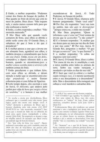 2 Então, a mulher respondeu: “Podemos
comer dos frutos do bosque do jardim. 3
Mas quanto ao fruto da árvore que está no
meio do jardim, Deus disse: “Não toquem
nele, e muito menos comam dele para que
não conheçam a morte.”
4 Então, a cobra respondeu a mulher: “Não
morrerás morrendo.36
5 Mas Deus sabe que quando vocês
comerem do fruto, seus olhos se abrirão e
então serão como ele: O Grande Deus, e
sabedores do que é bom e do que é
prejudicial.”
6 A mulher passou a crer que a árvore era
um alimento bom, agradável aos olhos, e
também desejou o entendimento que havia
em seus frutos. Então, tocou em um deles,
comendo-o, e depois ofereceu dele a seu
homem, quando se encontraram,(pois a
mulher estava sozinha junto à arvore) e ele
também comeu do fruto.
7 Então perceberam o que tinham feito,
com seus olhos se abrindo, e deram
atenção a nudez que se encontravam(como
algo prejudicial) e assim fizeram
coberturas para si com folhas de figueiras.
8 Certo tempo depois, eles ouviram o som
de Jeová, O Altíssimo, que andava pelo
jardim por volta da hora que surgia a brisa
da tardinha,37
e o homem e sua mulher
36
Ao revelar a morte por desobediência, Deus
esclareceu que o contrário seria vida eterna. (pura
lógica: quem não morre está sempre vivo!) A
“cobra” desmente a promessa de Deus: que o
homem obediente teria vida eterna. (LO MOT
TEMUTUN ou: “não morrendo, morrerás”). Isto
prova que o mundo de Adão iria ser diferente do
atual, pois, quem estava manipulando a cobra,
mentia. (João 8:44) Na sequência, se alcança o auge
da rebeldia através da acusação que Deus estava
escondendo algo de bom do homem.
37
Lit.: “por volta da brisa. (ou vento)”. Alguns
tradutores concordam que seria à tardinha, cerca de
18:00 dos dias de hoje.Talvez um passeio pelo
jardim fosse um costume diário de Deus, ou de seu
ajudante.(João 1: 18)
esconderam-se de Jeová, O Todo
Poderoso, no bosque do jardim.
9 E Jeová, O Grande Deus, chamava pelo
homem perguntando: “Onde você está?”
10 Por fim, ele respondeu: “ouvi seu som
no jardim, mas não quis te desrespeitar
38
porque estava nu, e então me escondi”.
11 Mas Deus perguntou: “Quem te
informou o que é estar nu? Você comeu da
árvore que te aconselhei 39
a não comer?”
12 E o homem respondeu: “A mulher que
me destes para ser meu par me deu do fruto
e por isso comi.” 13 Por isso, Jeová, O
Grande Rei, perguntou a mulher: “O que
foi que aconteceu?” (ou: “o que fizestes?”)
E a mulher respondeu: “A cobra me
enganou e por isso comi.”
14 E Jeová, O Grande Deus, disse a cobra:
“Por causa de teu ato, te amaldiçôo, e será
a única maldita entre todos os animais da
terra. Sobre seu ventre rastejarás e
morderás o pó todos os dias de sua vida.40
15 E farei que você (a cobra) e a mulher
sejam inimigos (as), e o mesmo acontecerá
entre o seu descendente e o descendente41
dela. Mas o descendente dela esmagará sua
cabeça e você morderá o calcanhar dela.
38
“VAYRA” Lit.: temor em não honrar, respeitar
39
“TSIVYTYKHA” que significa “te ordenei”. Era
de fato uma ordem de Deus, mas não como
conhecemos as “ordens” de hoje. Eram ordens
amorosas, conselhos divinos. (Leia João 12:50 e
1João 5:3)
40
Evidentemente Deus não condenou um animal
irracional e sim a inteligência por detrás dela que
perdeu uma anterior condição superior Trata-se de
uma condenação, ou um rebaixamento semelhante
ao que as cobras fazem na natureza. (Rastejam,
lambem o pó, e atacam os desavisados). Este anjo
rebelde “não se consolidou na verdade” Leia João
8:44.
41
Lit. “Semente” ou o que há de brotar, nascer.
Neste versículo temos a primeira profecia divina na
qual Deus resolve prontamente a questão do pecado
e da morte, mas no tempo a na vontade dele.
 