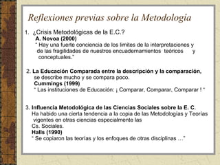 Reflexiones previas sobre la Metodología ¿ Crisis Metodológicas de la E.C.? A. Novoa (2000) “  Hay una fuerte conciencia de los limites de la interpretaciones y de las fragilidades de nuestros encuadernamientos  teóricos  y  conceptuales.” 2.  La Educación Comparada entre la descripción y la comparación,  se describe mucho y se compara poco. Cummings (1999) “  Las instituciones de Educación: ¡ Comparar, Comparar, Comparar ! “ 3.  Influencia Metodológica de las Ciencias Sociales sobre la E. C .  Ha habido una cierta tendencia a la copia de las Metodologías y Teorías  vigentes en otras ciencias especialmente las Cs. Sociales. Halls (1990) “  Se copiaron las teorías y los enfoques de otras disciplinas …” 