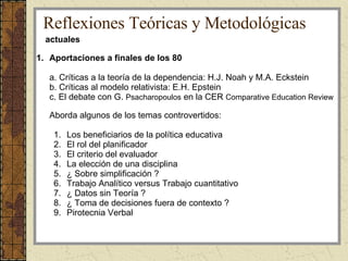 Aportaciones a finales de los 80 a. Críticas a la teoría de la dependencia: H.J. Noah y M.A. Eckstein b. Críticas al modelo relativista: E.H. Epstein c. El debate con G.  Psacharopoulos  en la CER  Comparative Education Review  Aborda algunos de los temas controvertidos: Los beneficiarios de la política educativa El rol del planificador  El criterio del evaluador La elección de una disciplina ¿ Sobre simplificación ? Trabajo Analítico versus Trabajo cuantitativo ¿ Datos sin Teoría ? ¿ Toma de decisiones fuera de contexto ? Pirotecnia Verbal actuales Reflexiones Teóricas y Metodológicas 