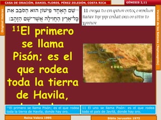 Original Hebreo   CASA DE ORACIÓN, DANIEL FLORES, PÉREZ ZELEDÓN, COSTA RICA               GÉNESIS 2,11




                                                                                                             Versión de los Setenta (Septuaginta)
                      11El
                        primero
                      se llama
                    Pisón; es el
                     que rodea
                   toda la tierra
                     de Havila,
                     donde hay
                   11Elprimero se llama Pisón; es el que rodea
                   toda la tierra de Havila, donde hay oro.
                                                                 11 El uno se llama Pisón: es el que rodea
                                                                 todo el país de Javilá, donde hay oro.
                             Reina Valera 1995                                 Biblia Jerusalén 1975
 