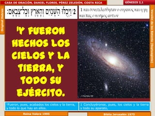 Original Hebreo   CASA DE ORACIÓN, DANIEL FLORES, PÉREZ ZELEDÓN, COSTA RICA                        GÉNESIS 2,1




                                                                                                                      Versión de los Setenta (Septuaginta)
                          1y
                         fueron
                      hechos los
                      cielos y la
                       tierra, y
                        todo su
                       ejército.
                   1Fueron,  pues, acabados los cielos y la tierra,   1 Concluyéronse, pues, los cielos y la tierra
                   y todo lo que hay en ellos.                        y todo su aparato,
                              Reina Valera 1995                                      Biblia Jerusalén 1975
 