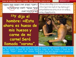 Original Hebreo   CASA DE ORACIÓN, DANIEL FLORES, PÉREZ ZELEDÓN, COSTA RICA               GÉNESIS 2,23




                                                                                                              Versión de los Setenta (Septuaginta)
                            23Y
                            dijo el
                     hombre: «¡Esta
                   ahora es hueso de
                       mis huesos y
                       carne de mi
                       carne! Será
                   llamada “varona”,
                    porque del varón
                   23Dijoentonces Adán: «¡Esta sí que es hueso
                   de mis huesos y carne de mi carne! Será
                                                                 23 Entonces éste exclamó: «Esta vez sí que
                                                                 es hueso de mis huesos y carne de mi

                      fue tomada».
                   llamada “Mujer”, porque del hombre fue        carne. Esta será llamada mujer, porque del
                   tomada».                                      varón ha sido tomada.»
                             Reina Valera 1995                                 Biblia Jerusalén 1975
 