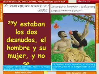 Original Hebreo   CASA DE ORACIÓN, DANIEL FLORES, PÉREZ ZELEDÓN, COSTA RICA              GÉNESIS 2,25




                                                                                                            Versión de los Setenta (Septuaginta)
                      25Y
                        estaban
                      los dos
                   desnudos, el
                   hombre y su
                    mujer, y no
                         se
                   25Estaban ambos desnudos, Adán y su mujer,
                                                                25 Estaban ambos desnudos, el hombre y
                                                                su mujer, pero no se avergonzaban uno del


                   avergonzaban
                   pero no se avergonzaban.                     otro.
                               Reina Valera 1995                              Biblia Jerusalén 1975
 