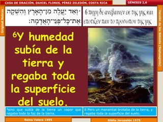 Original Hebreo   CASA DE ORACIÓN, DANIEL FLORES, PÉREZ ZELEDÓN, COSTA RICA               GÉNESIS 2,6




                                                                                                            Versión de los Setenta (Septuaginta)
                      6Y humedad
                      subía de la
                        tierra y
                     regaba toda
                     la superficie
                       del suelo.
                   6sinoque subía de la tierra un vapor que   6 Pero un manantial brotaba de la tierra, y
                   regaba toda la faz de la tierra.           regaba toda la superficie del suelo.
                            Reina Valera 1995                                 Biblia Jerusalén 1975
 