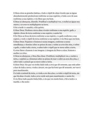 E Deus criou as grandes baleias, e todo o réptil de alma vivente que as águas
abundantemente produziram conforme as suas espécies; e toda a ave de asas
conforme a sua espécie; e viu Deus que era bom.
E Deus os abençoou, dizendo: Frutificai e multiplicai-vos, e enchei as águas nos
mares; e as aves se multipliquem na terra.
E foi a tarde e a manhã, o dia quinto.
E disse Deus: Produza a terra alma vivente conforme a sua espécie; gado, e
répteis e feras da terra conforme a sua espécie; e assim foi.
E fez Deus as feras da terra conforme a sua espécie, e o gado conforme a sua
espécie, e todo o réptil da terra conforme a sua espécie; e viu Deus que era bom.
E disse Deus: Façamos o homem à nossa imagem, conforme a nossa
semelhança; e domine sobre os peixes do mar, e sobre as aves dos céus, e sobre
o gado, e sobre toda a terra, e sobre todo o réptil que se move sobre a terra.
E criou Deus o homem à sua imagem: à imagem de Deus o criou; homem e
mulher os criou.
E Deus os abençoou, e Deus lhes disse: Frutificai e multiplicai-vos, e enchei a
terra, e sujeitai-a; e dominai sobre os peixes do mar e sobre as aves dos céus, e
sobre todo o animal que se move sobre a terra.
E disse Deus: Eis que vos tenho dado toda a erva que dê semente, que está sobre
a face de toda a terra; e toda a árvore, em que há fruto que dê semente, ser-vos-á
para mantimento.
E a todo o animal da terra, e a toda a ave dos céus, e a todo o réptil da terra, em
que há alma vivente, toda a erva verde será para mantimento; e assim foi.
E viu Deus tudo quanto tinha feito, e eis que era muito bom; e foi a tarde e a
manhã, o dia sexto.
 