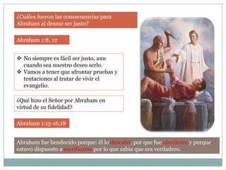 ¿Cuáles fueron las consecuencias para
Abraham al desear ser justo?

Abraham 1:8, 12


 No siempre es fácil ser justo, aun
  cuando sea nuestro deseo serlo.
 Vamos a tener que afrontar pruebas y
  tentaciones al tratar de vivir el
  evangelio.

¿Qué hizo el Señor por Abraham en
virtud de su fidelidad?

Abraham 1:15-16,18


Abraham fue bendecido porque: él lo deseaba, por que fue obediente y porque
estuvo dispuesto a sacrificarse por lo que sabia que era verdadero.
 