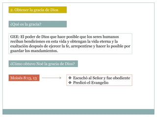 2. Obtener la gracia de Dios


¿Qué es la gracia?


GEE: El poder de Dios que hace posible que los seres humanos
reciban bendiciones en esta vida y obtengan la vida eterna y la
exaltación después de ejercer la fe, arrepentirse y hacer lo posible por
guardar los mandamientos.


¿Cómo obtuvo Noé la gracia de Dios?


Moisés 8:13, 13                    Escuchó al Señor y fue obediente
                                   Predicó el Evangelio
 