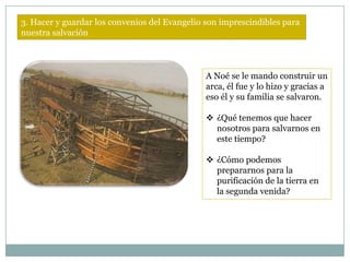 3. Hacer y guardar los convenios del Evangelio son imprescindibles para
nuestra salvación



                                               A Noé se le mando construir un
                                               arca, él fue y lo hizo y gracias a
                                               eso él y su familia se salvaron.

                                                ¿Qué tenemos que hacer
                                                 nosotros para salvarnos en
                                                 este tiempo?

                                                ¿Cómo podemos
                                                 prepararnos para la
                                                 purificación de la tierra en
                                                 la segunda venida?
 