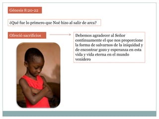 Génesis 8:20-22


¿Qué fue lo primero que Noé hizo al salir de arca?


Ofreció sacrificios                  Debemos agradecer al Señor
                                     continuamente el que nos proporcione
                                     la forma de salvarnos de la iniquidad y
                                     de encontrar gozo y esperanza en esta
                                     vida y vida eterna en el mundo
                                     venidero
 