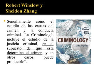    Sencillamente como el
    estudio de las causas del
    crimen y la conducta
    criminal. La Criminología
    incluye el estudio de la
    justicia criminal, en el
    supuesto de que ésta
    determina el crimen, y en
    otros     casos,    puede
    producirlo”.
 