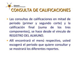 CONSULTA DE CALIFICACIONES Las consultas de calificaciones en mitad de periodo (primer y segundo corte) y la calificación final (suma de los tres componentes), se hace desde el vinculo de REGISTRO DEL ALMUNO. Allí encontrará el menú respectivo, usted escogerá el periodo que quiere consultar y se mostrará los diferentes reportes. 
