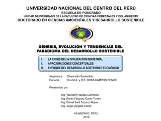 UNIVERSIDAD NACIONAL DEL CENTRO DEL PERÚ
ESCUELA DE POSGRADO
UNIDAD DE POSGRADO DE LA FACULTAD DE CIENCIAS FORESTALES Y DEL AMBIENTE
DOCTORADO EN CIENCIAS AMBIENTALES Y DESARROLLO SOSTENIBLE
I. LA CRISIS DE LA CIVILIZACIÓN INDUSTRIAL
II. APROXIMACIONES CONCEPTUALES
III. ENFOQUE DEL DESARROLLO SOSTENIBLE ECONÓMICO
Asignatura : Desarrollo Sostenible
Docente : Dra.M.A. y D.S. ROSA CAMPOS PONCE
Presentado por:
Ing. Ytavclerh Vargas Clemente
Ing. Paulo Vásquez Garay Torres
Ing. Daniel Saúl Torpoco Rojas
Ing. Jorge Vergara Flores
HUANCAYO, PERU
2015
GÉNESIS, EVOLUCIÓN Y TENDENCIAS DEL
PARADIGMA DEL DESARROLLO SOSTENIBLE
 