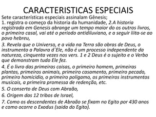 CARACTERISTICAS ESPECIAIS
Sete características especiais assinalam Gênesis;
1. registra o começo da historia da humanidade, 2.A historia
registrada em Genesis abrange um tempo maior do os outros livros,
o primeiro casal, vai até o periodo antidiluviano, e a seguir liita-se ao
povo hebreu,
3. Revela que o Universo, e a vida na Terra são obras de Deus, o
instrumento a Palavra d´Ele, não é um processo independente da
natureza, cinquenta vezes nos vers. 1 e 2 Deus é o sujeito e o Verbo
que demonstram tudo Ele fez.
4. É o livro das primeiras coisas, o primeiro homem, primeiras
plantas, primeiros animais, primeiro casamento, primeiro pecado,
primeiro homicidio, o primeiro poligamo, os primeiros instrumentos
musicais, a primeira promessa de redenção, etc.
5. O conserto de Deus com Abraão,
6. Origem das 12 tribos de Israel,
7. Como os descendentes de Abraão se fixam no Egito por 430 anos
e como ocorre o Exodus (saida do Egito).
 
