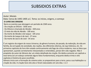 SUBSIDIOS EXTRAS
Autor: Moisés
Data: Cerca de 1445-1405 a.C. Tema: os inícios, origens, o começo
O LIVRO DAS ORIGENS
Narra os eventos que abrangem um período de 2369 anos.
- Da criação ao Dilúvio - 1656 anos
- Do Dilúvio à chamada de Abraão - 428 anos
- O resto da vida de Abraão - 100 anos
- Da morte de Abraão à de Isaque - 105 anos
- Da morte de Isaque à de Jacó - 27 anos
- Da morte de Jacó à de José - 54 anos
É um registro da origem do nosso Universo, do gênero humano, do pecado, da redenção, da vida em
família, da corrupção da sociedade, das nações, dos diferentes idiomas, da raça hebraica, etc. Os
primeiros capítulos do livro têm estado continuamente sob fogo da crítica moderna, mas os fatos que
apresentam, quando corretamente interpretados e entendidos, jamais têm sido negados. Não é
propósito do autor de Gênesis dar um relato detalhado da criação. Ele dedica somente um capítulo a
esse tema (só um esboço contendo alguns fatos fundamentais), enquanto dedica trinta e oito
capítulos à história do povo escolhido.
Gênesis inicia com a formação do sistema solar, os preparativos para a terra, para a sua habitação e a
criação da vida. A criação teve oito atos e foram executados em seis dias. 1 e 2
 
