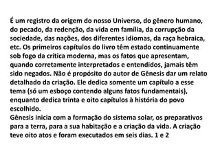 É um registro da origem do nosso Universo, do gênero humano,
do pecado, da redenção, da vida em família, da corrupção da
sociedade, das nações, dos diferentes idiomas, da raça hebraica,
etc. Os primeiros capítulos do livro têm estado continuamente
sob fogo da crítica moderna, mas os fatos que apresentam,
quando corretamente interpretados e entendidos, jamais têm
sido negados. Não é propósito do autor de Gênesis dar um relato
detalhado da criação. Ele dedica somente um capítulo a esse
tema (só um esboço contendo alguns fatos fundamentais),
enquanto dedica trinta e oito capítulos à história do povo
escolhido.
Gênesis inicia com a formação do sistema solar, os preparativos
para a terra, para a sua habitação e a criação da vida. A criação
teve oito atos e foram executados em seis dias. 1 e 2
 