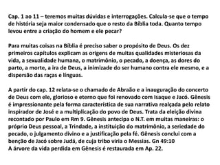 Cap. 1 ao 11 – teremos muitas dúvidas e interrogações. Calcula-se que o tempo
de história seja maior condensado que o resto da Bíblia toda. Quanto tempo
levou entre a criação do homem e ele pecar?
Para muitas coisas na Bíblia é preciso saber o propósito de Deus. Os dez
primeiros capítulos explicam as origens de muitas qualidades misteriosas da
vida, a sexualidade humana, o matrimônio, o pecado, a doença, as dores do
parto, a morte, a ira de Deus, a inimizade do ser humano contra ele mesmo, e a
dispersão das raças e línguas.
A partir do cap. 12 relata-se o chamado de Abraão e a inauguração do concerto
de Deus com ele, glorioso e eterno que foi renovado com Isaque e Jacó. Gênesis
é impressionante pela forma característica de sua narrativa realçada pelo relato
inspirador de José e a multiplicação do povo de Deus. Trata da eleição divina
recontado por Paulo em Rm 9. Gênesis antecipa o N.T. em muitas maneiras: o
próprio Deus pessoal, a Trindade, a instituição do matrimônio, a seriedade do
pecado, o julgamento divino e a justificação pela fé. Gênesis conclui com a
benção de Jacó sobre Judá, de cuja tribo viria o Messias. Gn 49:10
A árvore da vida perdida em Gênesis é restaurada em Ap. 22.
 