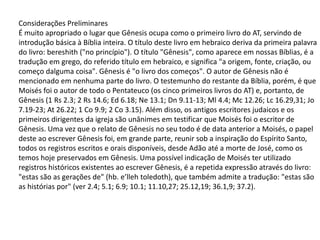 Considerações Preliminares
É muito apropriado o lugar que Gênesis ocupa como o primeiro livro do AT, servindo de
introdução básica à Bíblia inteira. O título deste livro em hebraico deriva da primeira palavra
do livro: bereshith ("no princípio"). O título "Gênesis", como aparece em nossas Bíblias, é a
tradução em grego, do referido título em hebraico, e significa "a origem, fonte, criação, ou
começo dalguma coisa". Gênesis é "o livro dos começos". O autor de Gênesis não é
mencionado em nenhuma parte do livro. O testemunho do restante da Bíblia, porém, é que
Moisés foi o autor de todo o Pentateuco (os cinco primeiros livros do AT) e, portanto, de
Gênesis (1 Rs 2.3; 2 Rs 14.6; Ed 6.18; Ne 13.1; Dn 9.11-13; Ml 4.4; Mc 12.26; Lc 16.29,31; Jo
7.19-23; At 26.22; 1 Co 9.9; 2 Co 3.15). Além disso, os antigos escritores judaicos e os
primeiros dirigentes da igreja são unânimes em testificar que Moisés foi o escritor de
Gênesis. Uma vez que o relato de Gênesis no seu todo é de data anterior a Moisés, o papel
deste ao escrever Gênesis foi, em grande parte, reunir sob a inspiração do Espírito Santo,
todos os registros escritos e orais disponíveis, desde Adão até a morte de José, como os
temos hoje preservados em Gênesis. Uma possível indicação de Moisés ter utilizado
registros históricos existentes ao escrever Gênesis, é a repetida expressão através do livro:
"estas são as gerações de" (hb. e’lleh toledoth), que também admite a tradução: "estas são
as histórias por" (ver 2.4; 5.1; 6.9; 10.1; 11.10,27; 25.12,19; 36.1,9; 37.2).
 
