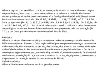 Gênesis registra com exatidão a criação, os começos da história da humanidade e a origem
do povo hebreu, bem como o concerto entre Deus e os hebreus através de Abraão e os
demais patriarcas. O Senhor Jesus atestou no NT a fidedignidade histórica de Gênesis como
Escritura divinamente inspirada ( Mt 19.4-6; 24.37-39; Lc 11.51; 17.26-32; Jo 7.21-23; 8.56-
58) e os apóstolos (Rm 4; 1Co 15.21,22,45-47; 2 Co 11.3; Gl 3.8; 4.22-24,28; 1 Tm 2.13,14; Hb
11.4-22; 2 Pe 3.4-6; Jd 7,11). Sua historicidade continua sendo confirmada pelas descobertas
arqueológicas modernas. Moisés foi notavelmente bem preparado, pela sua educação (At
7.22) e por Deus, para escrever esse incomparável livro da Bíblia.
Propósito
Gênesis provê um alicerce essencial para o restante do Pentateuco e para toda a revelação
bíblica subseqüente. Preserva o único registro fidedigno a respeito dos começos do universo,
da humanidade, do casamento, do pecado, das cidades, dos idiomas, das nações, de Israel e
da história da redenção. Foi escrito de conformidade com o propósito de Deus a fim de dar
ao seu povo segundo o concerto, tanto do AT quanto do NT, uma compreensão fundamental
de si mesmo, da criação, da raça humana, da queda, da morte, do julgamento, do concerto e
da promessa da redenção através do descendente de Abraão.
Visão Panorâmica
Gênesis divide-se naturalmente em duas grandes partes.
 