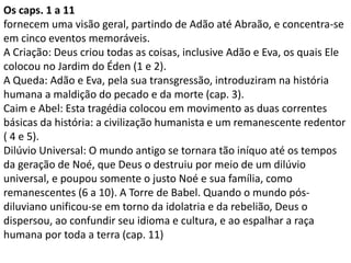 Os caps. 1 a 11
fornecem uma visão geral, partindo de Adão até Abraão, e concentra-se
em cinco eventos memoráveis.
A Criação: Deus criou todas as coisas, inclusive Adão e Eva, os quais Ele
colocou no Jardim do Éden (1 e 2).
A Queda: Adão e Eva, pela sua transgressão, introduziram na história
humana a maldição do pecado e da morte (cap. 3).
Caim e Abel: Esta tragédia colocou em movimento as duas correntes
básicas da história: a civilização humanista e um remanescente redentor
( 4 e 5).
Dilúvio Universal: O mundo antigo se tornara tão iníquo até os tempos
da geração de Noé, que Deus o destruiu por meio de um dilúvio
universal, e poupou somente o justo Noé e sua família, como
remanescentes (6 a 10). A Torre de Babel. Quando o mundo pós-
diluviano unificou-se em torno da idolatria e da rebelião, Deus o
dispersou, ao confundir seu idioma e cultura, e ao espalhar a raça
humana por toda a terra (cap. 11)
 