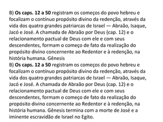 B) Os caps. 12 a 50 registram os começos do povo hebreu e
focalizam o contínuo propósito divino da redenção, através da
vida dos quatro grandes patriarcas de Israel — Abraão, Isaque,
Jacó e José. A chamada de Abraão por Deus (cap. 12) e o
relacionamento pactual de Deus com ele e com seus
descendentes, formam o começo de fato da realização do
propósito divino concernente ao Redentor e à redenção, na
história humana. Gênesis
B) Os caps. 12 a 50 registram os começos do povo hebreu e
focalizam o contínuo propósito divino da redenção, através da
vida dos quatro grandes patriarcas de Israel — Abraão, Isaque,
Jacó e José. A chamada de Abraão por Deus (cap. 12) e o
relacionamento pactual de Deus com ele e com seus
descendentes, formam o começo de fato da realização do
propósito divino concernente ao Redentor e à redenção, na
história humana. Gênesis termina com a morte de José e a
iminente escravidão de Israel no Egito.
 