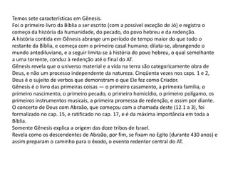Temos sete características em Gênesis.
Foi o primeiro livro da Bíblia a ser escrito (com a possível exceção de Jó) e registra o
começo da história da humanidade, do pecado, do povo hebreu e da redenção.
A história contida em Gênesis abrange um período de tempo maior do que todo o
restante da Bíblia, e começa com o primeiro casal humano; dilata-se, abrangendo o
mundo antediluviano, e a seguir limita-se à história do povo hebreu, o qual semelhante
a uma torrente, conduz à redenção até o final do AT.
Gênesis revela que o universo material e a vida na terra são categoricamente obra de
Deus, e não um processo independente da natureza. Cinqüenta vezes nos caps. 1 e 2,
Deus é o sujeito de verbos que demonstram o que Ele fez como Criador.
Gênesis é o livro das primeiras coisas — o primeiro casamento, a primeira família, o
primeiro nascimento, o primeiro pecado, o primeiro homicídio, o primeiro polígamo, os
primeiros instrumentos musicais, a primeira promessa de redenção, e assim por diante.
O concerto de Deus com Abraão, que começou com a chamada deste (12.1 a 3), foi
formalizado no cap. 15, e ratificado no cap. 17, e é da máxima importância em toda a
Bíblia.
Somente Gênesis explica a origem das doze tribos de Israel.
Revela como os descendentes de Abraão, por fim, se fixam no Egito (durante 430 anos) e
assim preparam o caminho para o êxodo, o evento redentor central do AT.
 