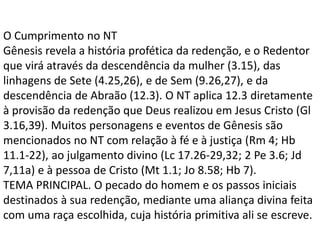 O Cumprimento no NT
Gênesis revela a história profética da redenção, e o Redentor
que virá através da descendência da mulher (3.15), das
linhagens de Sete (4.25,26), e de Sem (9.26,27), e da
descendência de Abraão (12.3). O NT aplica 12.3 diretamente
à provisão da redenção que Deus realizou em Jesus Cristo (Gl
3.16,39). Muitos personagens e eventos de Gênesis são
mencionados no NT com relação à fé e à justiça (Rm 4; Hb
11.1-22), ao julgamento divino (Lc 17.26-29,32; 2 Pe 3.6; Jd
7,11a) e à pessoa de Cristo (Mt 1.1; Jo 8.58; Hb 7).
TEMA PRINCIPAL. O pecado do homem e os passos iniciais
destinados à sua redenção, mediante uma aliança divina feita
com uma raça escolhida, cuja história primitiva ali se escreve.
 