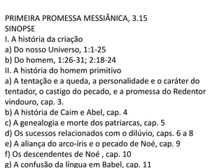 PRIMEIRA PROMESSA MESSIÂNICA, 3.15
SINOPSE
I. A história da criação
a) Do nosso Universo, 1:1-25
b) Do homem, 1:26-31; 2:18-24
II. A história do homem primitivo
a) A tentação e a queda, a personalidade e o caráter do
tentador, o castigo do pecado, e a promessa do Redentor
vindouro, cap. 3.
b) A história de Caim e Abel, cap. 4
c) A genealogia e morte dos patriarcas, cap. 5
d) Os sucessos relacionados com o dilúvio, caps. 6 a 8
e) A aliança do arco-íris e o pecado de Noé, cap. 9
f) Os descendentes de Noé , cap. 10
g) A confusão da língua em Babel, cap. 11
 