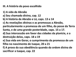 III. A história do povo escolhido
1) A vida de Abraão
a) Seu chamado divino, cap. 12
b) A história de Abraão e Ló, caps. 13 e 14
c) As revelações divinas e as promessas a Abraão,
particularmente a promessa de um filho, da posse da Terra
Santa, e de uma grande posteridade, caps. 15 a 17.
d) Sua intercessão em favor das cidades da planície, e a
destruição delas, caps. 18 a 19
e) Sua vida em Gerar, o cumprimento da promessa de um
filho no nascimento de Isaque, 20 a 21
f) A prova da sua obediência quando da ordem divina de
sacrificar a Isaque, cap. 22
 