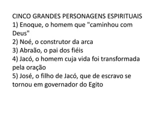 CINCO GRANDES PERSONAGENS ESPIRITUAIS
1) Enoque, o homem que "caminhou com
Deus"
2) Noé, o construtor da arca
3) Abraão, o pai dos fiéis
4) Jacó, o homem cuja vida foi transformada
pela oração
5) José, o filho de Jacó, que de escravo se
tornou em governador do Egito
 