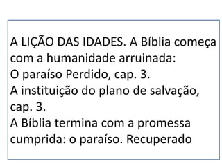 A LIÇÃO DAS IDADES. A Bíblia começa
com a humanidade arruinada:
O paraíso Perdido, cap. 3.
A instituição do plano de salvação,
cap. 3.
A Bíblia termina com a promessa
cumprida: o paraíso. Recuperado.
 