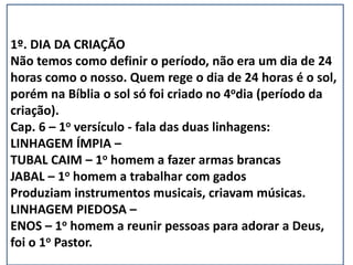 1º. DIA DA CRIAÇÃO
Não temos como definir o período, não era um dia de 24
horas como o nosso. Quem rege o dia de 24 horas é o sol,
porém na Bíblia o sol só foi criado no 4odia (período da
criação).
Cap. 6 – 1o versículo - fala das duas linhagens:
LINHAGEM ÍMPIA –
TUBAL CAIM – 1o homem a fazer armas brancas
JABAL – 1o homem a trabalhar com gados
Produziam instrumentos musicais, criavam músicas.
LINHAGEM PIEDOSA –
ENOS – 1o homem a reunir pessoas para adorar a Deus,
foi o 1o Pastor.
 