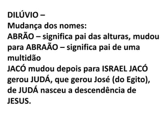 DILÚVIO –
Mudança dos nomes:
ABRÃO – significa pai das alturas, mudou
para ABRAÃO – significa pai de uma
multidão
JACÓ mudou depois para ISRAEL JACÓ
gerou JUDÁ, que gerou José (do Egito),
de JUDÁ nasceu a descendência de
JESUS.
 