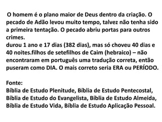 O homem é o plano maior de Deus dentro da criação. O
pecado de Adão levou muito tempo, talvez não tenha sido
a primeira tentação. O pecado abriu portas para outros
crimes.
durou 1 ano e 17 dias (382 dias), mas só choveu 40 dias e
40 noites.filhos de setefilhos de Caim (hebraico) – não
encontraram em português uma tradução correta, então
puseram como DIA. O mais correto seria ERA ou PERÍODO.
Fonte:
Bíblia de Estudo Plenitude, Bíblia de Estudo Pentecostal,
Bíblia de Estudo do Evangelista, Bíblia de Estudo Almeida,
Bíblia de Estudo Vida, Bíblia de Estudo Aplicação Pessoal.
 