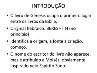 INTRODUÇÃO
• O livro de Gênesis ocupa o primeiro lugar
entre os livros da Biblia,
• Original hebraico: BERESHITH (no
princípio)
• Identifica a origem, a fonte a criação,
começo.
• O nome do escritor do livro não aparece,
mas é atribuído a Moisés, obviamente
inspirado pelo Espirito Santo.
 