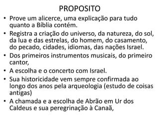 PROPOSITO
• Prove um alicerce, uma explicação para tudo
quanto a Bíblia contém.
• Registra a criação do universo, da natureza, do sol,
da lua e das estrelas, do homem, do casamento,
do pecado, cidades, idiomas, das nações Israel.
• Dos primeiros instrumentos musicais, do primeiro
cantor,
• A escolha e o concerto com Israel.
• Sua historicidade vem sempre confirmada ao
longo dos anos pela arqueologia (estudo de coisas
antigas)
• A chamada e a escolha de Abrão em Ur dos
Caldeus e sua peregrinação à Canaã,
 