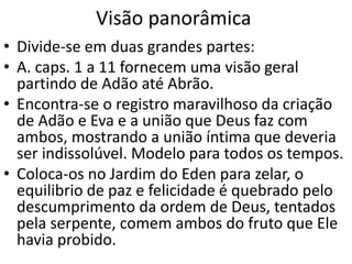 Visão panorâmica
• Divide-se em duas grandes partes:
• A. caps. 1 a 11 fornecem uma visão geral
partindo de Adão até Abrão.
• Encontra-se o registro maravilhoso da criação
de Adão e Eva e a união que Deus faz com
ambos, mostrando a união íntima que deveria
ser indissolúvel. Modelo para todos os tempos.
• Coloca-os no Jardim do Eden para zelar, o
equilibrio de paz e felicidade é quebrado pelo
descumprimento da ordem de Deus, tentados
pela serpente, comem ambos do fruto que Ele
havia probido.
 