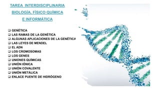 TAREA INTERDISCIPLINARIA
BIOLOGÍA, FÍSICO QUÍMICA
E INFORMÁTICA
 GENÉTICA
 LAS RAMAS DE LA GENÉTICA
 ALGUNAS APLICACIONES DE LA GENÉTICA
 LAS LEYES DE MENDEL
 EL ADN
 LOS CROMOSOMAS
 LOS GENES
 UNIONES QUÍMICAS
 UNIÓN IÓNICA
 UNIÓN COVALENTE
 UNIÓN METÁLICA
 ENLACE PUENTE DE HIDRÓGENO
 