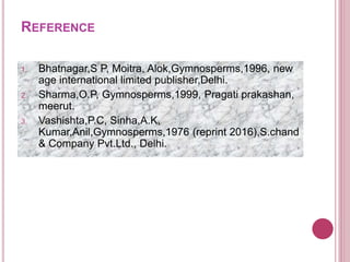 REFERENCE
1. Bhatnagar,S P, Moitra, Alok,Gymnosperms,1996, new
age international limited publisher,Delhi.
2. Sharma,O.P, Gymnosperms,1999, Pragati prakashan,
meerut.
3. Vashishta,P.C, Sinha,A.K,
Kumar,Anil,Gymnosperms,1976 (reprint 2016),S.chand
& Company Pvt.Ltd., Delhi.
 