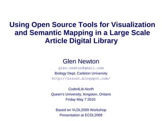 Using Open Source Tools for Visualization
 and Semantic Mapping in a Large Scale
         Article Digital Library

                  Glen Newton
               glen.newton@gmail.com
            Biology Dept, Carleton University
           http://zzzoot.blogspot.com/

                    Code4Lib-North
           Queen's University, Kingston, Ontario
                   Friday May 7 2010

             Based on VLDL2009 Workshop
               Presentation at ECDL2009
 