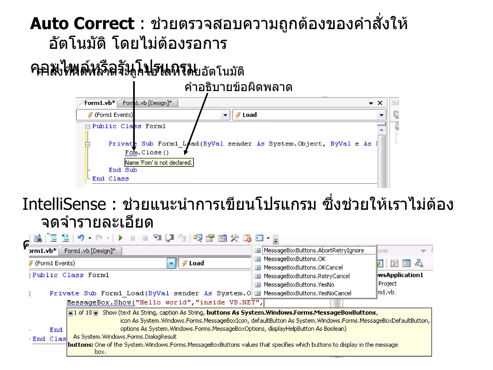 Auto Correct  :   ช่วยตรวจสอบความถูกต้องของคำสั่งให้อัตโนมัติ โดยไม่ต้องรอการ คอมไพล์หรือรันโปรแกรม IntelliSense :   ช่วยแนะนำการเขียนโปรแกรม ซึ่งช่วยให้เราไม่ต้องจดจำรายละเอียด คำสั่ง เช่นวิธีการเรียกใช้งานต่าง ๆ คำสั่งที่ผิดพลาดจะถูกไฮไลท์โดยอัตโนมัติ คำอธิบายข้อผิดพลาด 