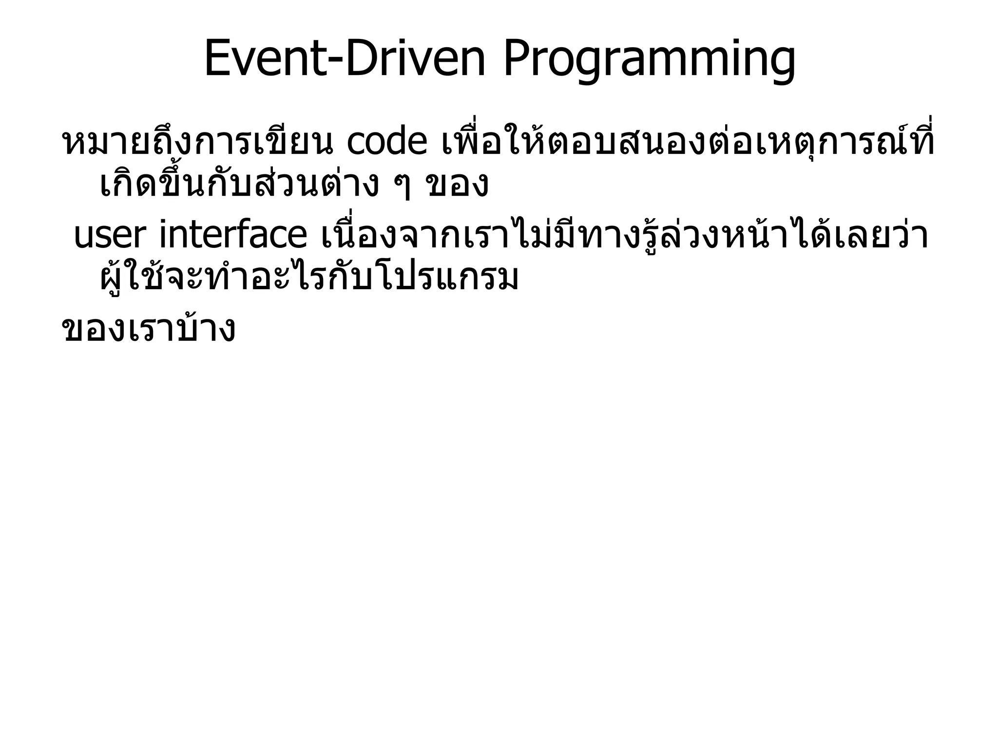 Event-Driven Programming หมายถึงการเขียน  code  เพื่อให้ตอบสนองต่อเหตุการณ์ที่เกิดขึ้นกับส่วนต่าง ๆ ของ user interface  เนื่องจากเราไม่มีทางรู้ล่วงหน้าได้เลยว่าผู้ใช้จะทำอะไรกับโปรแกรม ของเราบ้าง 