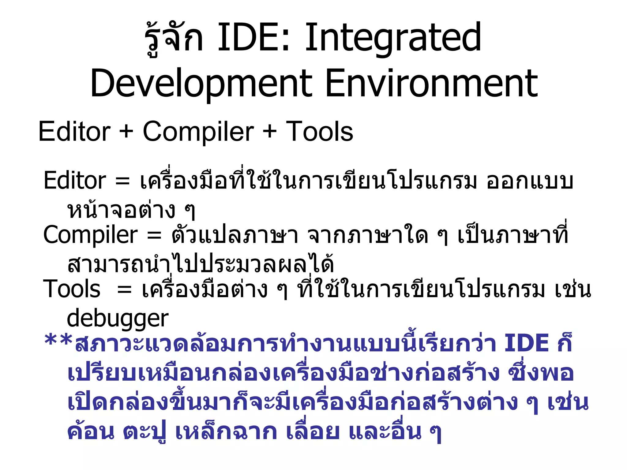 รู้จัก  IDE: Integrated Development Environment Editor + Compiler + Tools  Editor  =  เครื่องมือที่ใช้ในการเขียนโปรแกรม ออกแบบหน้าจอต่าง ๆ  Compiler  =  ตัวแปลภาษา จากภาษาใด ๆ เป็นภาษาที่สามารถนำไปประมวลผลได้ Tools  =  เครื่องมือต่าง ๆ ที่ใช้ในการเขียนโปรแกรม เช่น  debugger ** สภาวะแวดล้อมการทำงานแบบนี้เรียกว่า  IDE  ก็เปรียบเหมือนกล่องเครื่องมือช่างก่อสร้าง ซึ่งพอเปิดกล่องขึ้นมาก็จะมีเครื่องมือก่อสร้างต่าง ๆ เช่น ค้อน ตะปู เหล็กฉาก เลื่อย และอื่น ๆ  