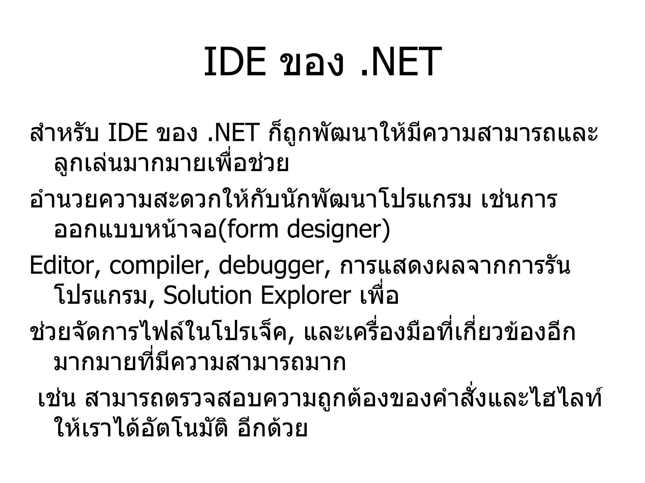 IDE  ของ  .NET สำหรับ  IDE  ของ  .NET  ก็ถูกพัฒนาให้มีความสามารถและลูกเล่นมากมายเพื่อช่วย อำนวยความสะดวกให้กับนักพัฒนาโปรแกรม เช่นการออกแบบหน้าจอ (form designer) Editor, compiler, debugger,  การแสดงผลจากการรันโปรแกรม , Solution Explorer  เพื่อ ช่วยจัดการไฟล์ในโปรเจ็ค ,  และเครื่องมือที่เกี่ยวข้องอีกมากมายที่มีความสามารถมาก เช่น สามารถตรวจสอบความถูกต้องของคำสั่งและไฮไลท์ให้เราได้อัตโนมัติ อีกด้วย 