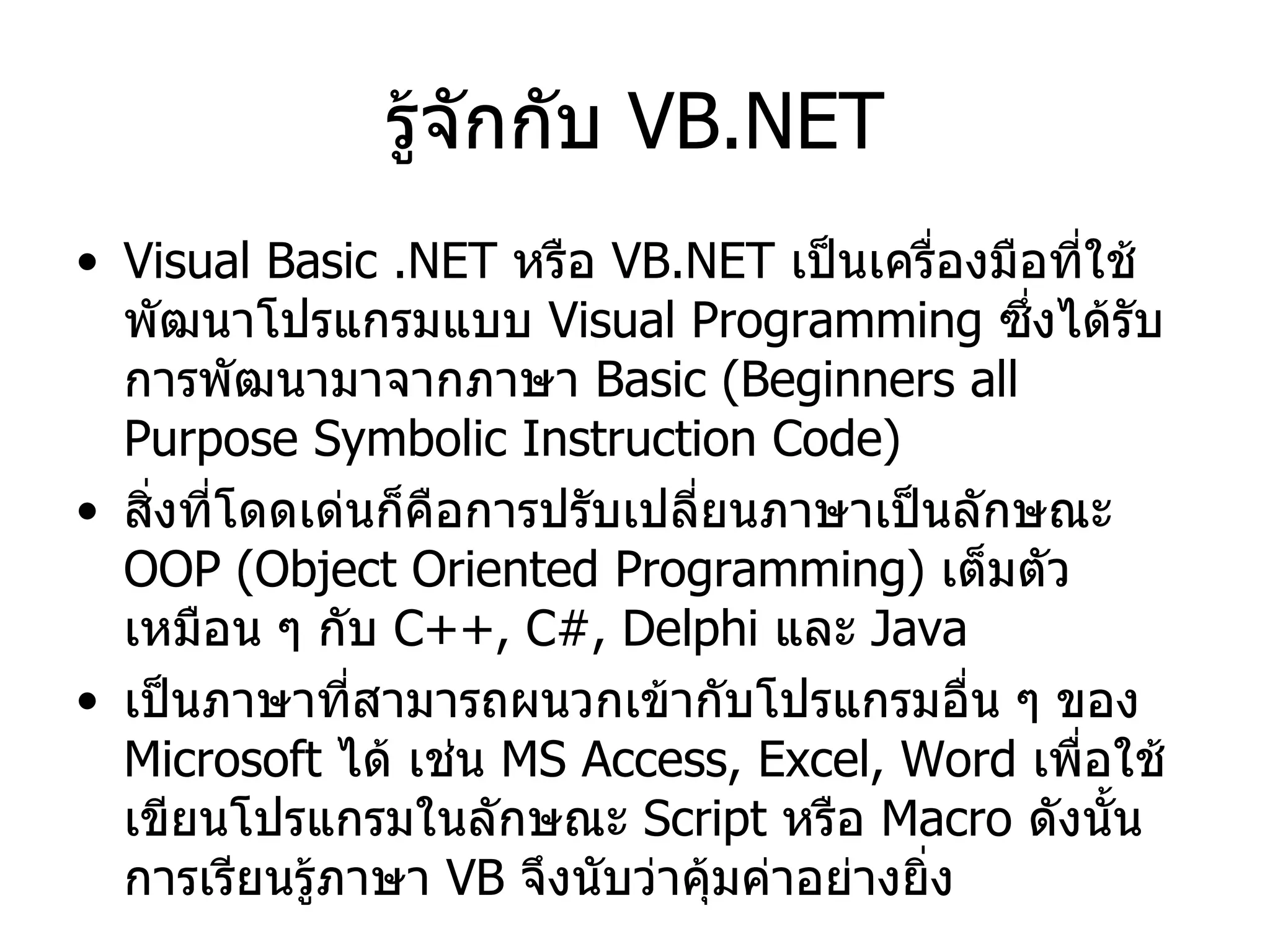 รู้จักกับ  VB.NET Visual Basic .NET  หรือ  VB.NET  เป็นเครื่องมือที่ใช้พัฒนาโปรแกรมแบบ  Visual Programming  ซึ่งได้รับการพัฒนามาจากภาษา  Basic  ( Beginners all Purpose Symbolic Instruction Code ) สิ่งที่โดดเด่นก็คือการปรับเปลี่ยนภาษาเป็นลักษณะ  OOP (Object Oriented Programming)  เต็มตัวเหมือน ๆ กับ  C++, C#, Delphi  และ  Java เป็นภาษาที่สามารถผนวกเข้ากับโปรแกรมอื่น ๆ ของ  Microsoft  ได้ เช่น  MS Access,  Excel, Word  เพื่อใช้เขียนโปรแกรมในลักษณะ  Script  หรือ  Macro  ดังนั้นการเรียนรู้ภาษา  VB  จึงนับว่าคุ้มค่าอย่างยิ่ง 
