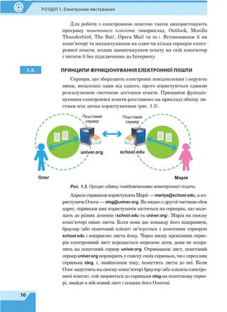 РОЗДІЛ 1. Електронне листування
Для роботи з електронною поштою також використовують
програму поштового клієнта (наприклад, Outlook, Mozilla
Thunderbird, The Bat!, Opera Mail та ін.). Встановивши її на
комп’ютері та налаштувавши на один чи кілька серверів елект­
ронної пошти, можна завантажувати пошту на свій комп'ютер
і читати її без підключення до Інтернету.
1.3. ПРИНЦИПИ ФУНКЦІОНУВАННЯ ЕЛЕКТРОННОЇ ПОШТИ
Сервери, що зберігають електронні повідомлення і керують
ними, незалежні один від одного, проте користуються єдиною
розгалуженою системою доставки пошти. Принципи функціо­
нування електронної пошти розглянемо на прикладі обміну ли­
стами між двома користувачами (рис. 1.3).
Олег Марія
Рис. 1.3. Процес обміну повідомленнями електронноїпошти
Адреса скриньки користувача Марії — mariya@school.edu, а ко­
ристувача Олега — oleg@univer.org. Як видно з другоїчастини обох
адрес, скриньки цих користувачів містяться на серверах, що нале­
жать до різних доменів (school.edu та univer.org). Марія на своєму
комп’ютері пише листа. Коли вона дає команду його відправити,
браузер (або поштовий клієнт) зв’язується з поштовим сервером
school.edu і направляє листа йому. Через низку проміжних серве­
рів електронний лист передається мережею доти, доки не потра­
пить на поштовий сервер univer.org. Отримавши лист, поштовий
сервер univer.org перевірить у списку своїх скриньок, чи є серед них
скринька оіед, і, знайшовши таку, помістить листа до неї. Коли
Олег запустить на своєму комп’ютері браузер (або клієнта електро­
нної пошти), той звернеться до скриньки оіед на поштовому серве­
рі, знайде в ній новий лист і покаже його Олегові.
10
 